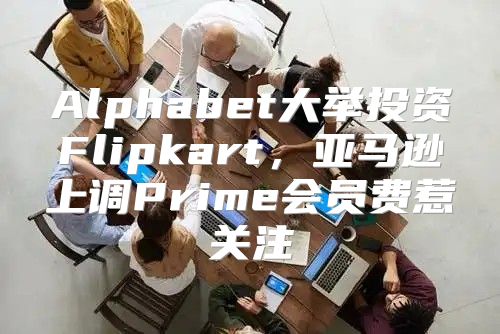 Alphabet大举投资Flipkart，亚马逊上调Prime会员费惹关注