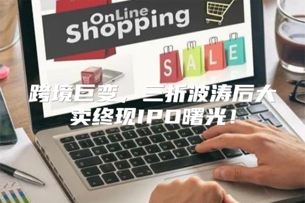 跨境巨变，三折波涛后大卖终现IPO曙光！