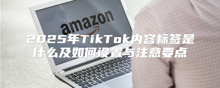 2025年TikTok内容标签是什么及如何设置与注意要点