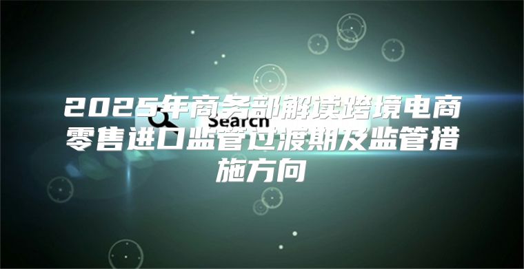 2025年商务部解读跨境电商零售进口监管过渡期及监管措施方向