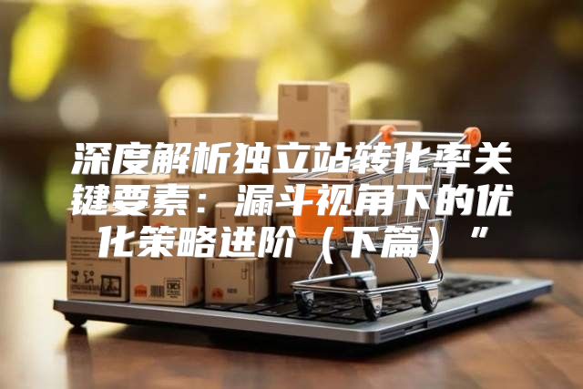 深度解析独立站转化率关键要素：漏斗视角下的优化策略进阶下篇”