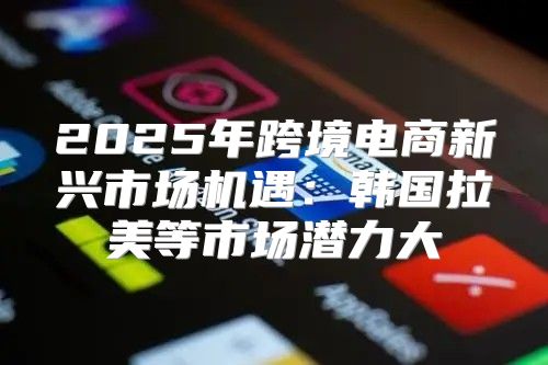 2025年跨境电商新兴市场机遇：韩国拉美等市场潜力大
