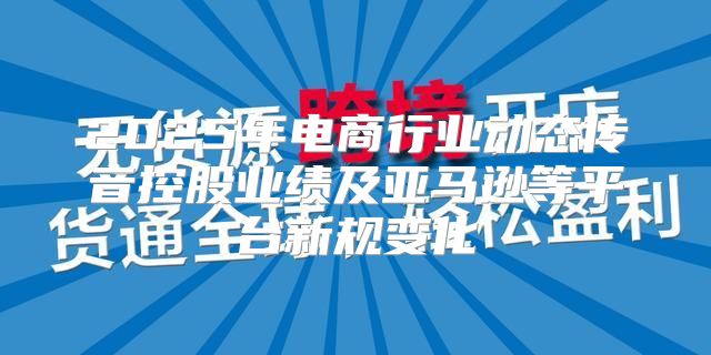 2025年电商行业动态传音控股业绩及亚马逊等平台新规变化