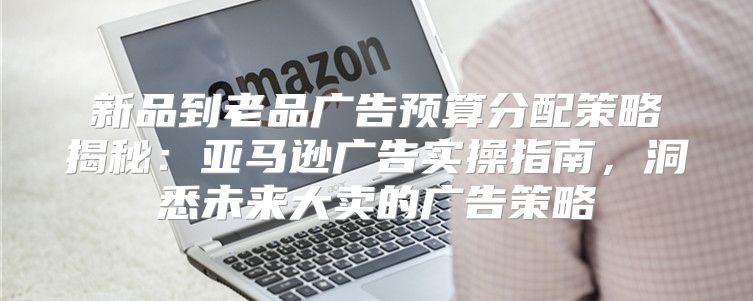 新品到老品广告预算分配策略揭秘：亚马逊广告实操指南，洞悉未来大卖的广告策略