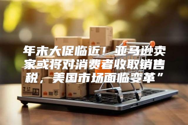 年末大促临近！亚马逊卖家或将对消费者收取销售税，美国市场面临变革”