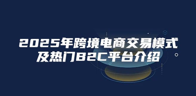 2025年跨境电商交易模式及热门B2C平台介绍