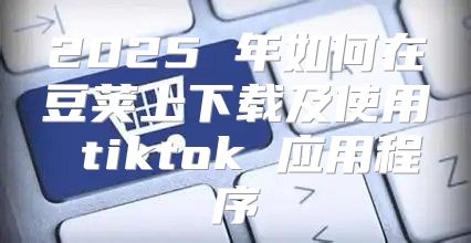 2025 年如何在豆荚上下载及使用 tiktok 应用程序