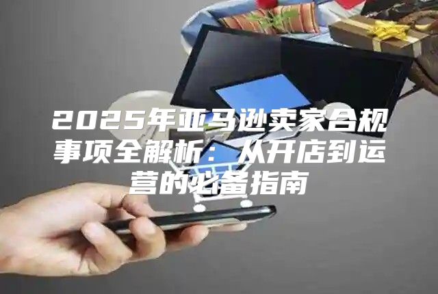 2025年亚马逊卖家合规事项全解析：从开店到运营的必备指南