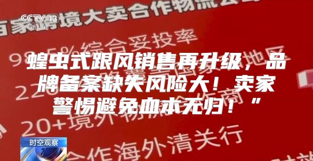 蝗虫式跟风销售再升级，品牌备案缺失风险大！卖家警惕避免血本无归！”