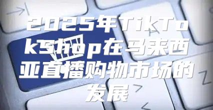 2025年TikTokShop在马来西亚直播购物市场的发展