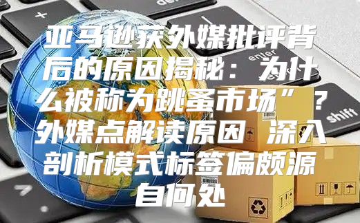 亚马逊获外媒批评背后的原因揭秘：为什么被称为跳蚤市场”？外媒点解读原因 深入剖析模式标签偏颇源自何处
