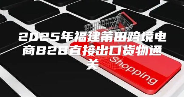 2025年福建莆田跨境电商B2B直接出口货物通关