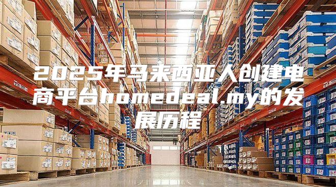 2025年马来西亚人创建电商平台homedeal.my的发展历程