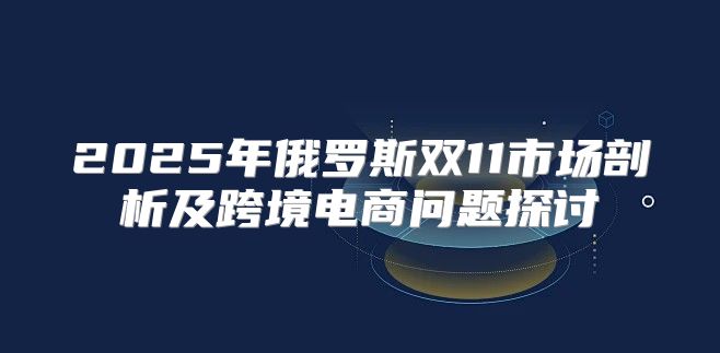 2025年俄罗斯双11市场剖析及跨境电商问题探讨