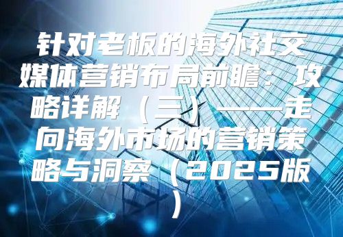 针对老板的海外社交媒体营销布局前瞻：攻略详解三——走向海外市场的营销策略与洞察2025版