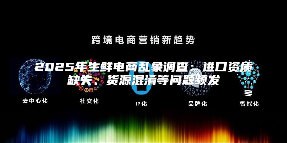 2025年生鲜电商乱象调查：进口资质缺失、货源混淆等问题频发