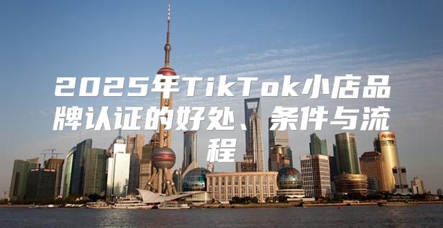 2025年TikTok小店品牌认证的好处、条件与流程