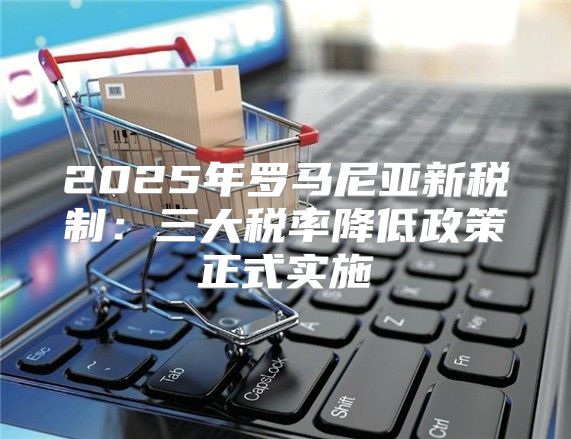 2025年罗马尼亚新税制：三大税率降低政策正式实施