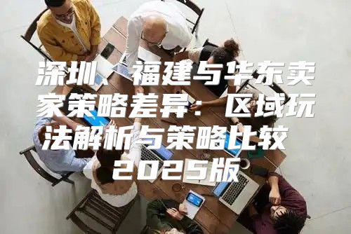 深圳、福建与华东卖家策略差异：区域玩法解析与策略比较 2025版