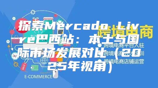 探索Mercado Livre巴西站：本土与国际市场发展对比2025年视角
