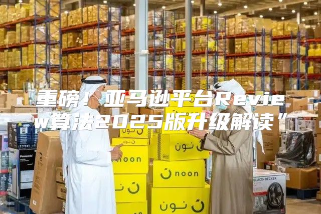 重磅！亚马逊平台Review算法2025版升级解读”