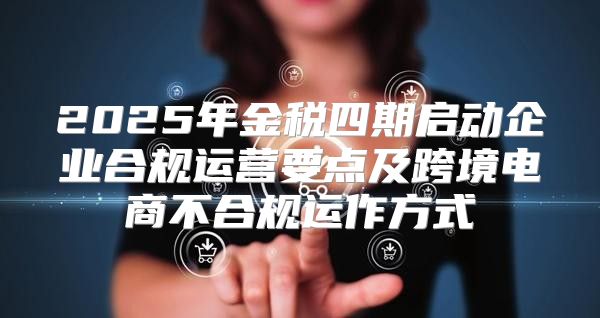 2025年金税四期启动企业合规运营要点及跨境电商不合规运作方式