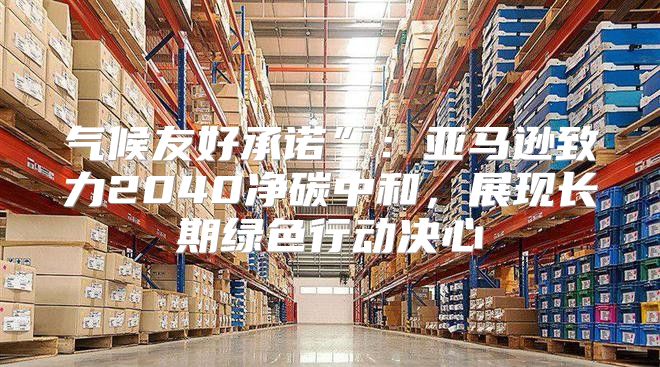 气候友好承诺”：亚马逊致力2040净碳中和，展现长期绿色行动决心