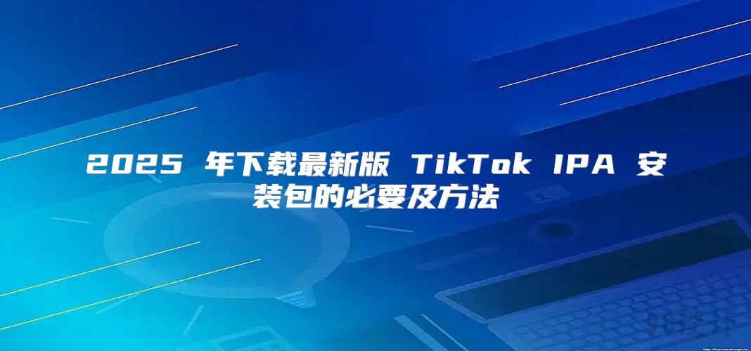 2025 年下载最新版 TikTok IPA 安装包的必要及方法