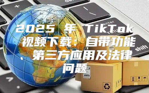 2025 年 TikTok 视频下载：自带功能、第三方应用及法律问题