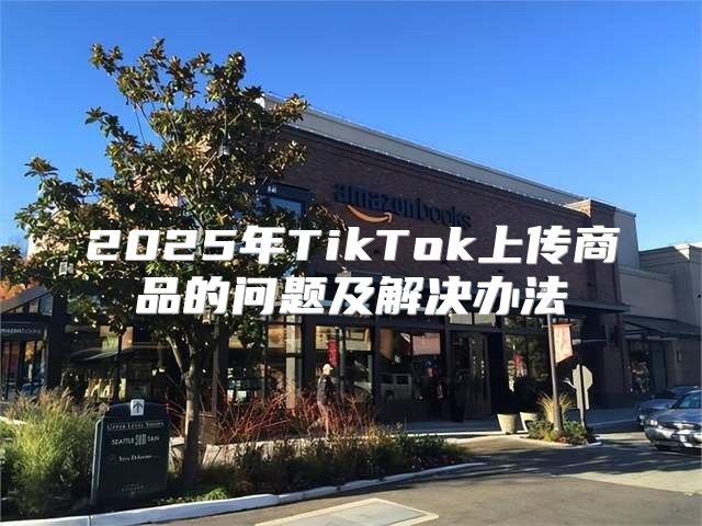 2025年TikTok上传商品的问题及解决办法