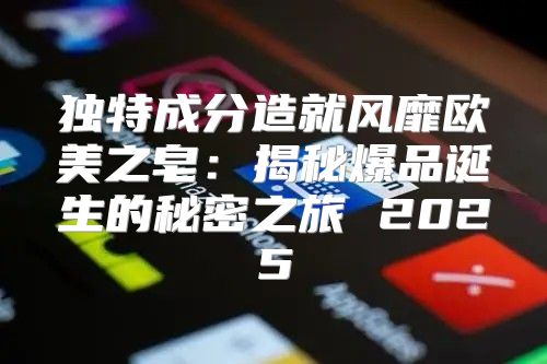 独特成分造就风靡欧美之皂：揭秘爆品诞生的秘密之旅 2025