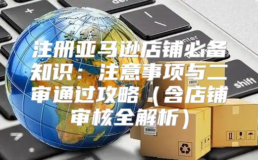 注册亚马逊店铺必备知识：注意事项与二审通过攻略含店铺审核全解析