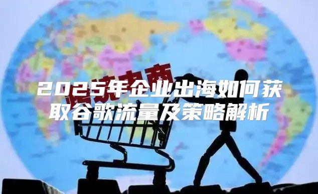 2025年企业出海如何获取谷歌流量及策略解析