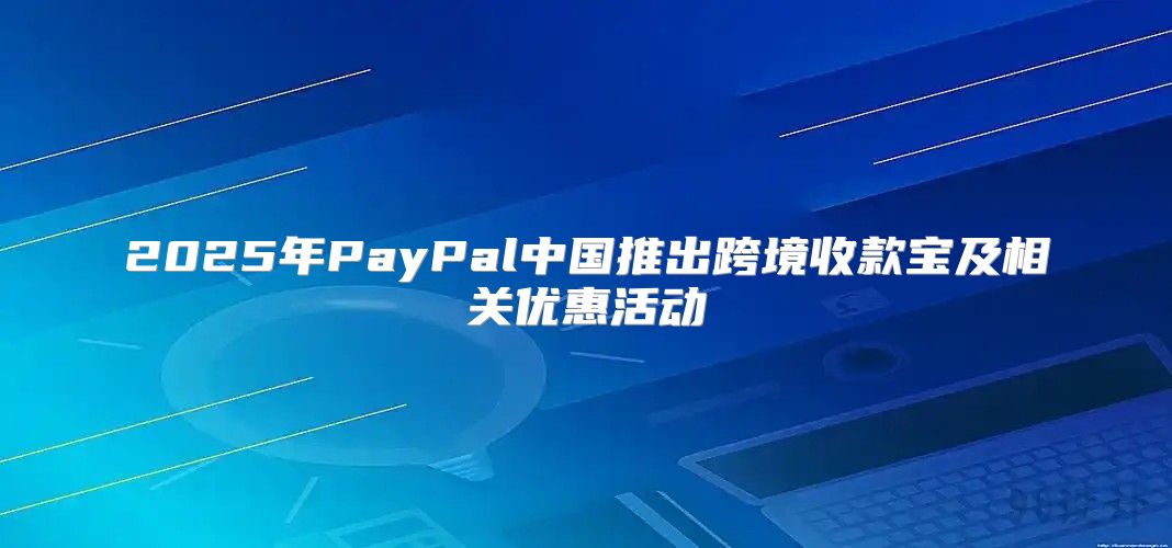 2025年PayPal中国推出跨境收款宝及相关优惠活动
