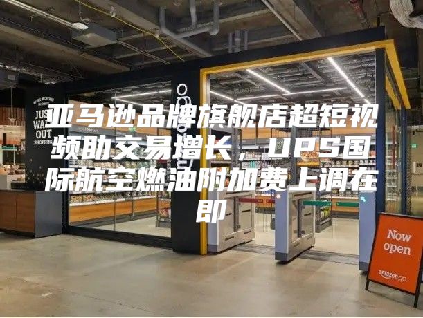 亚马逊品牌旗舰店超短视频助交易增长，UPS国际航空燃油附加费上调在即