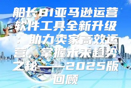 船长BI亚马逊运营软件工具全新升级：助力卖家高效运营，掌握未来趋势之秘——2025版回顾