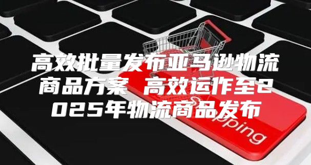 高效批量发布亚马逊物流商品方案 高效运作至2025年物流商品发布