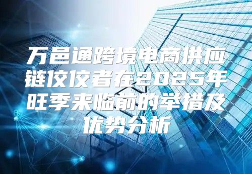 万邑通跨境电商供应链佼佼者在2025年旺季来临前的举措及优势分析
