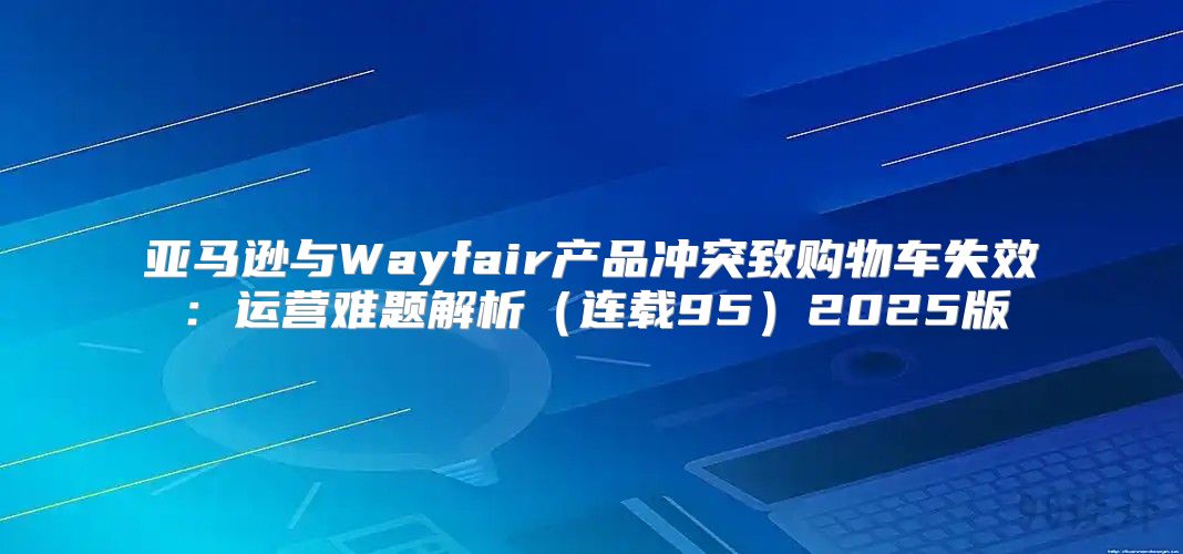 亚马逊与Wayfair产品冲突致购物车失效：运营难题解析连载952025版