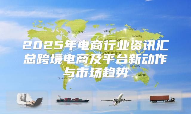 2025年电商行业资讯汇总跨境电商及平台新动作与市场趋势