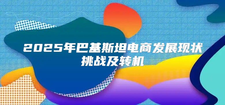 2025年巴基斯坦电商发展现状挑战及转机