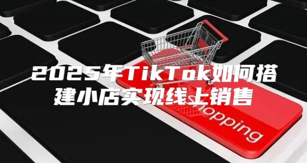 2025年TikTok如何搭建小店实现线上销售
