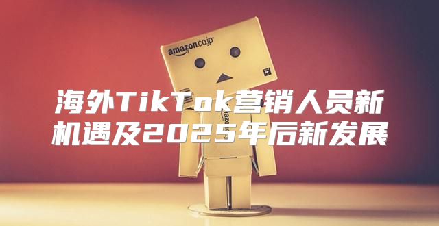 海外TikTok营销人员新机遇及2025年后新发展
