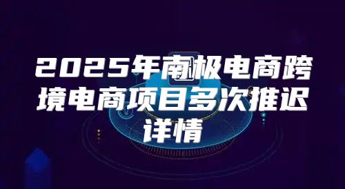 2025年南极电商跨境电商项目多次推迟详情
