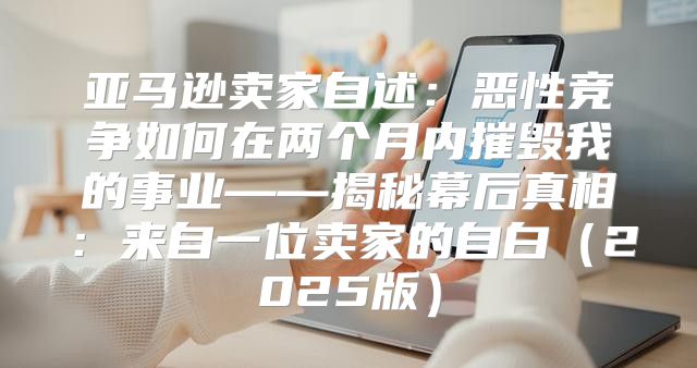 亚马逊卖家自述：恶性竞争如何在两个月内摧毁我的事业——揭秘幕后真相：来自一位卖家的自白2025版