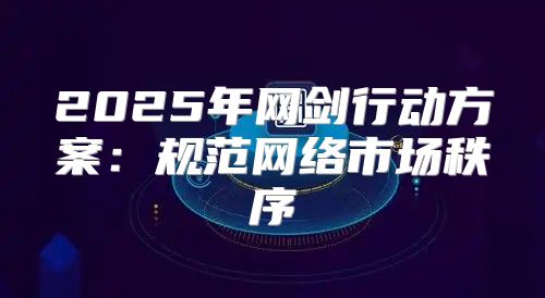 2025年网剑行动方案：规范网络市场秩序