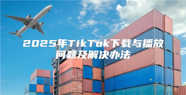 2025年TikTok下载与播放问题及解决办法
