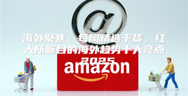 海外聚焦：每周精选干货，红人所瞩目的海外趋势十大亮点 2025