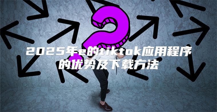 2025年e的tiktok应用程序的优势及下载方法