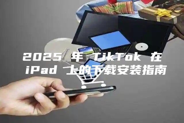 2025 年 TikTok 在 iPad 上的下载安装指南